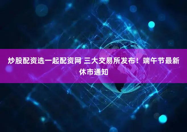 炒股配资选一起配资网 三大交易所发布！端午节最新休市通知