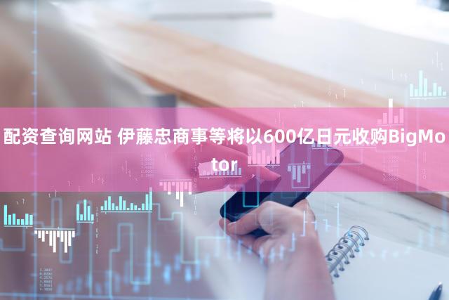配资查询网站 伊藤忠商事等将以600亿日元收购BigMotor