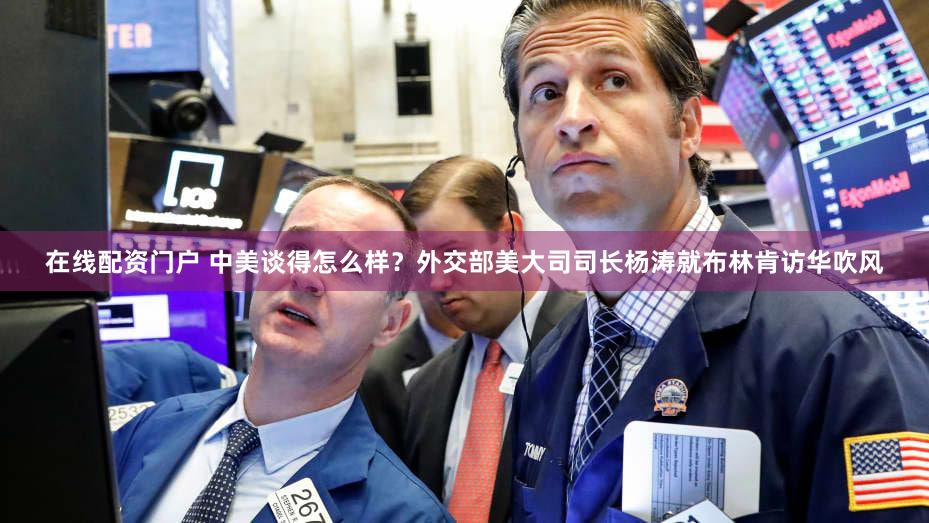 在线配资门户 中美谈得怎么样？外交部美大司司长杨涛就布林肯访华吹风