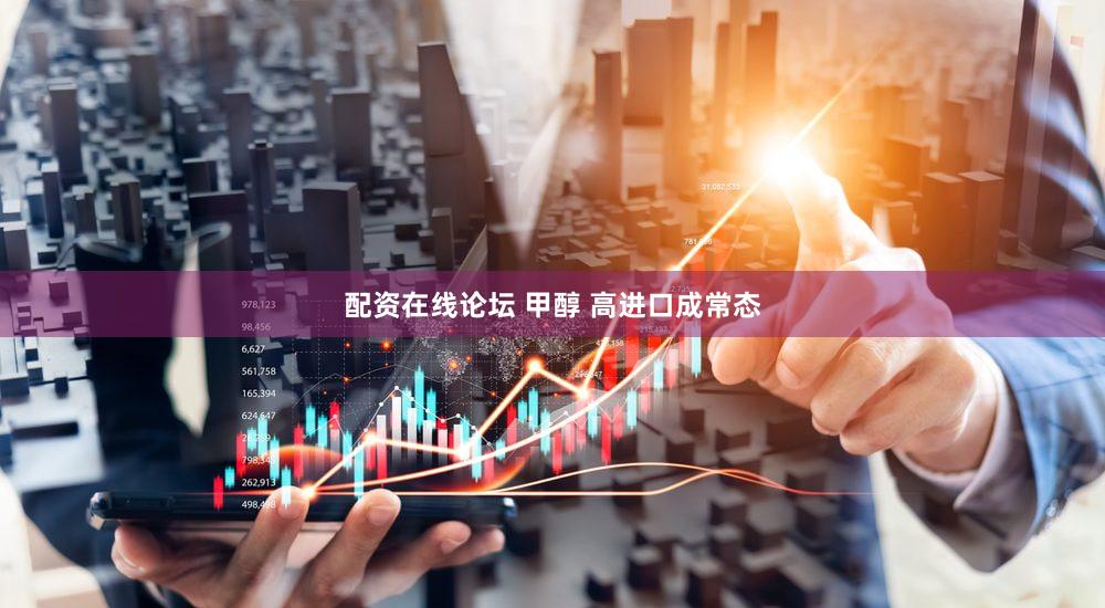 配资在线论坛 甲醇 高进口成常态