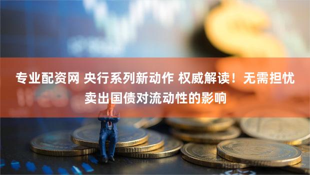 专业配资网 央行系列新动作 权威解读！无需担忧卖出国债对流动性的影响