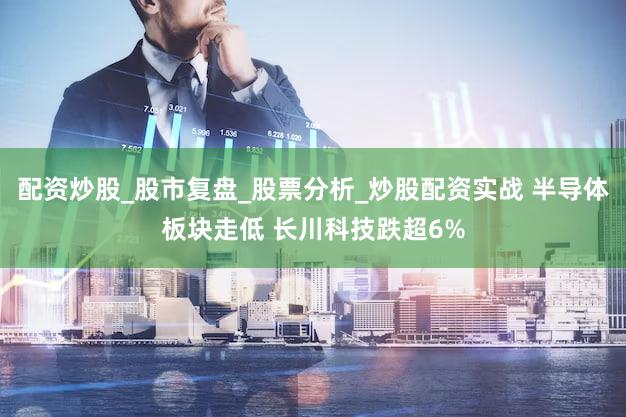 配资炒股_股市复盘_股票分析_炒股配资实战 半导体板块走低 长川科技跌超6%