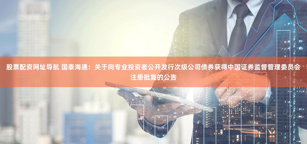股票配资网址导航 国泰海通：关于向专业投资者公开发行次级公司债券获得中国证券监督管理委员会注册批复的公告