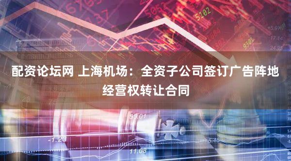 配资论坛网 上海机场：全资子公司签订广告阵地经营权转让合同