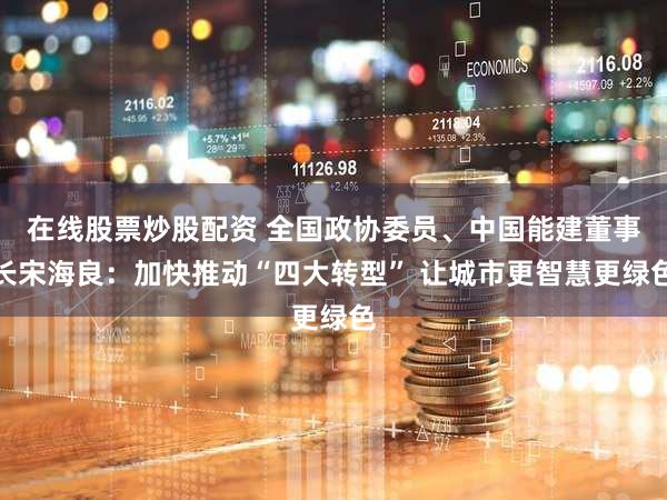 在线股票炒股配资 全国政协委员、中国能建董事长宋海良：加快推动“四大转型” 让城市更智慧更绿色