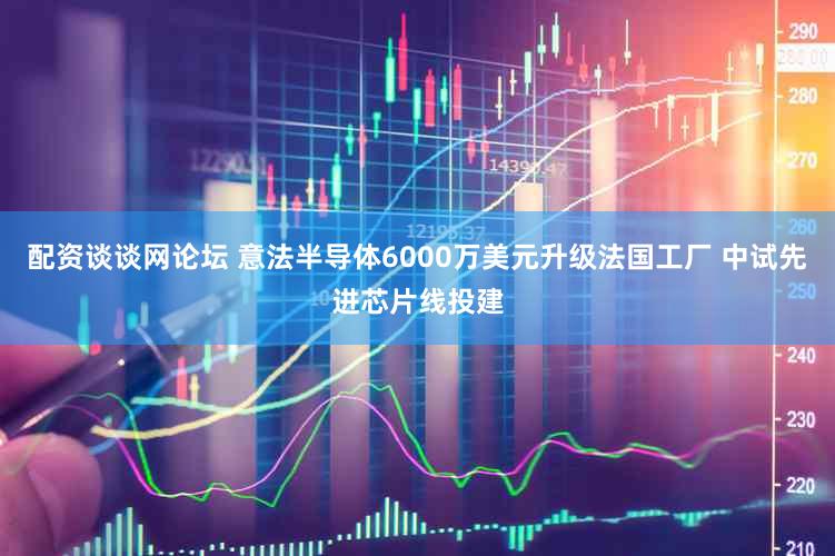 配资谈谈网论坛 意法半导体6000万美元升级法国工厂 中试先进芯片线投建