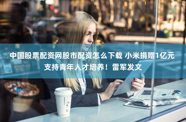 中国股票配资网股市配资怎么下载 小米捐赠1亿元 支持青年人才培养！雷军发文