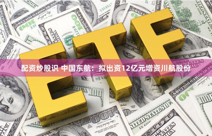 配资炒股识 中国东航：拟出资12亿元增资川航股份