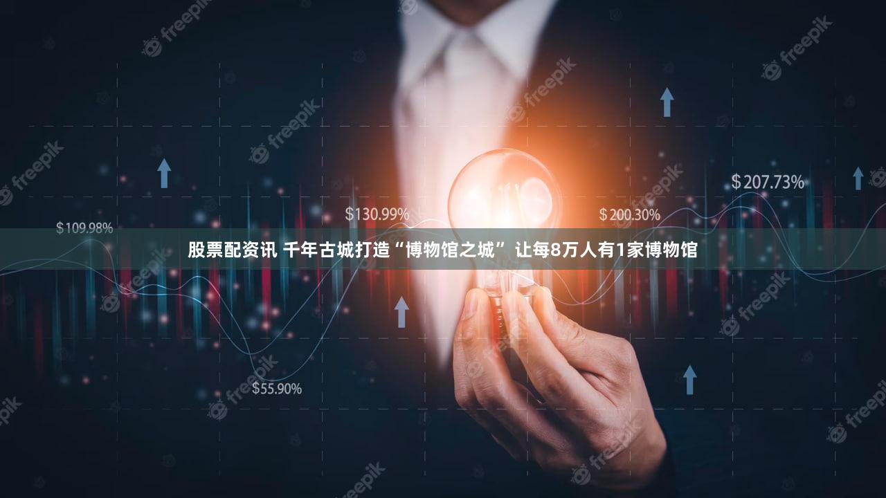 股票配资讯 千年古城打造“博物馆之城” 让每8万人有1家博物馆