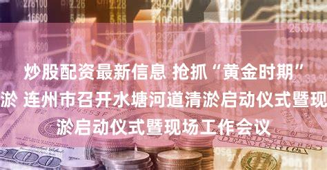 炒股配资最新信息 抢抓“黄金时期”做好河道清淤 连州市召开水塘河道清淤启动仪式暨现场工作会议