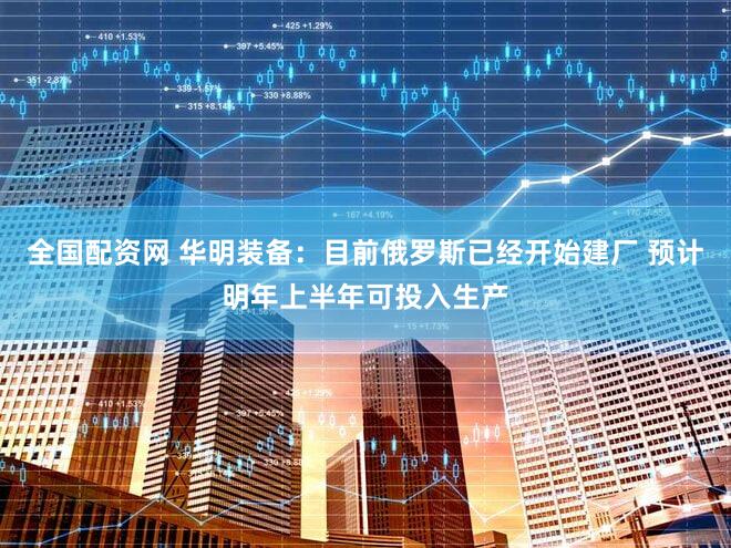 全国配资网 华明装备：目前俄罗斯已经开始建厂 预计明年上半年可投入生产