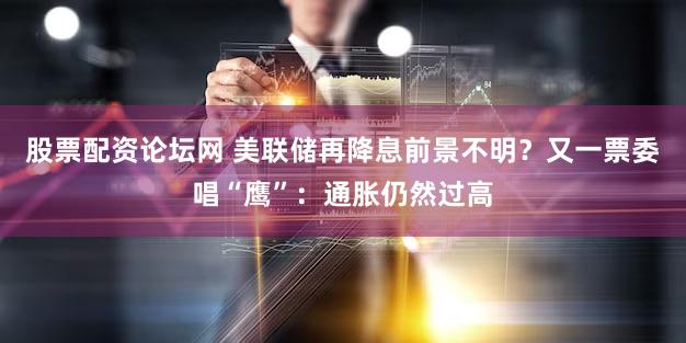 股票配资论坛网 美联储再降息前景不明？又一票委唱“鹰”：通胀仍然过高