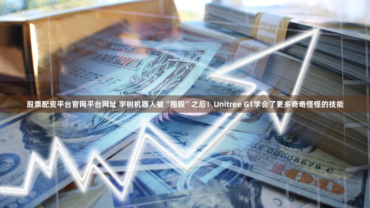 股票配资平台官网平台网址 宇树机器人被“围殴”之后！Unitree G1学会了更多奇奇怪怪的技能
