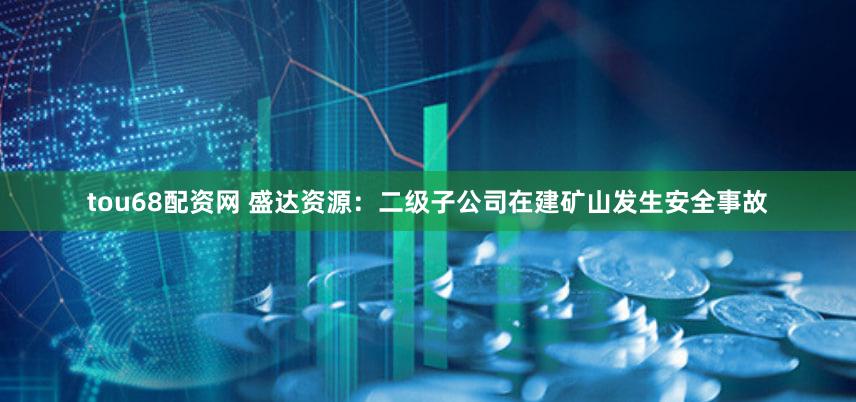 tou68配资网 盛达资源：二级子公司在建矿山发生安全事故