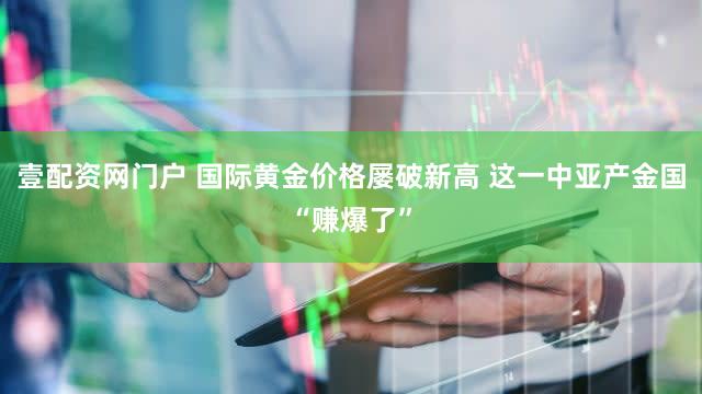 壹配资网门户 国际黄金价格屡破新高 这一中亚产金国“赚爆了”