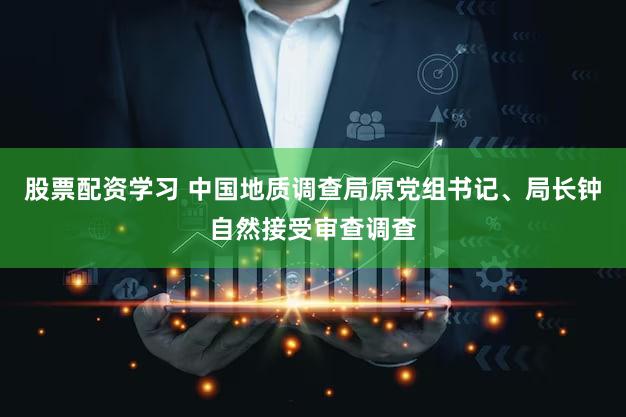 股票配资学习 中国地质调查局原党组书记、局长钟自然接受审查调查