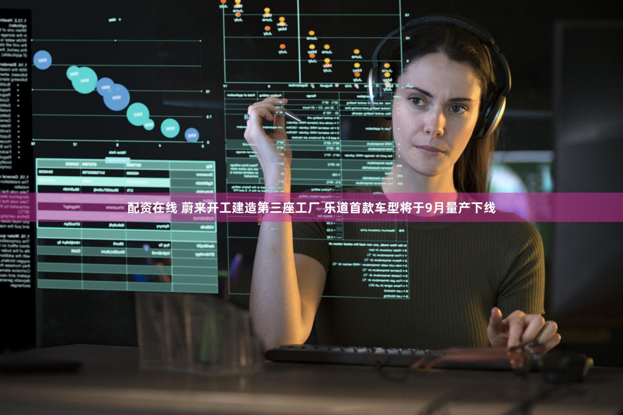 配资在线 蔚来开工建造第三座工厂 乐道首款车型将于9月量产下线