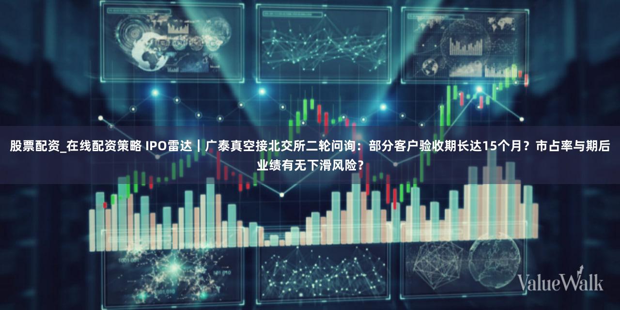 股票配资_在线配资策略 IPO雷达｜广泰真空接北交所二轮问询：部分客户验收期长达15个月？市占率与期后业绩有无下滑风险？