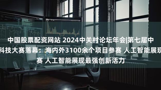 中国股票配资网站 2024中关村论坛年会|第七届中关村国际前沿科技大赛落幕：海内外3100余个项目参赛 人工智能展现最强创新活力