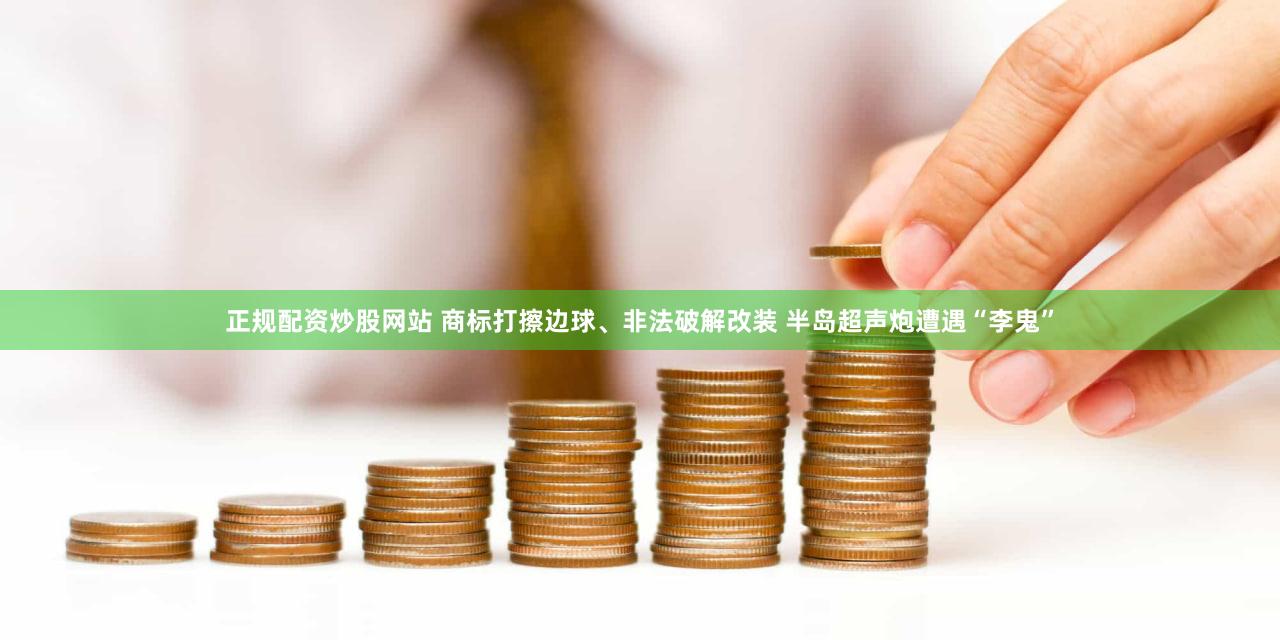 正规配资炒股网站 商标打擦边球、非法破解改装 半岛超声炮遭遇“李鬼”