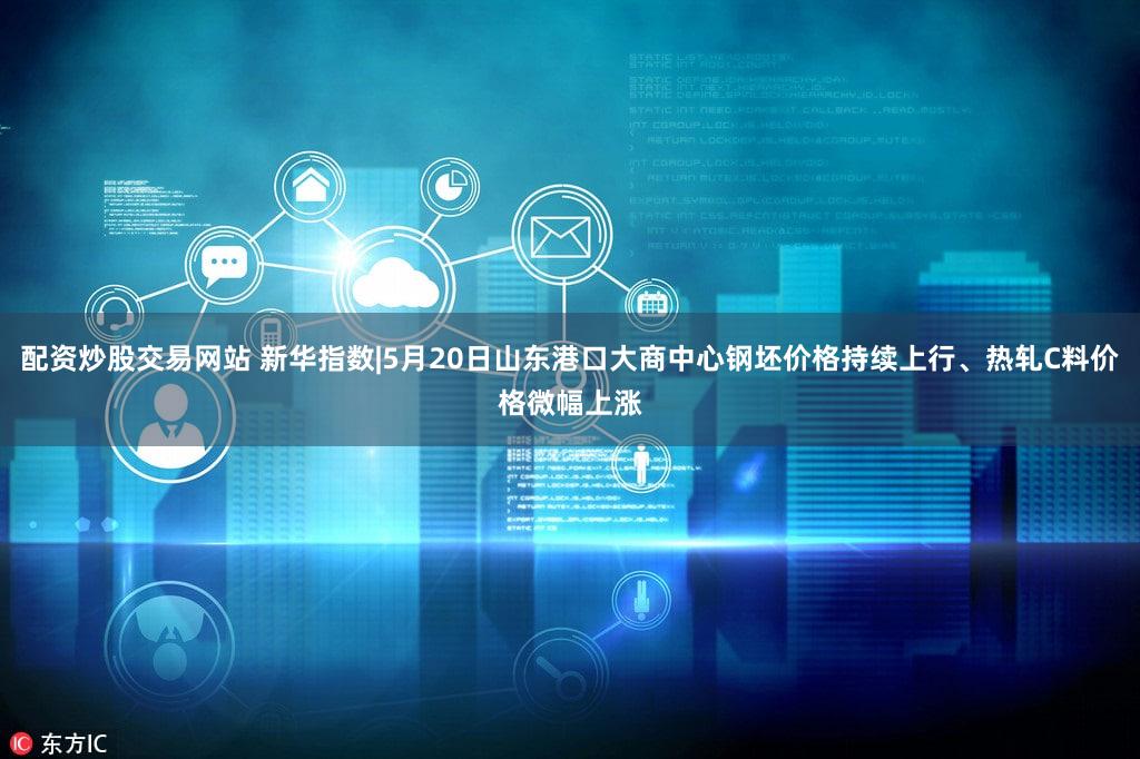 配资炒股交易网站 新华指数|5月20日山东港口大商中心钢坯价格持续上行、热轧C料价格微幅上涨