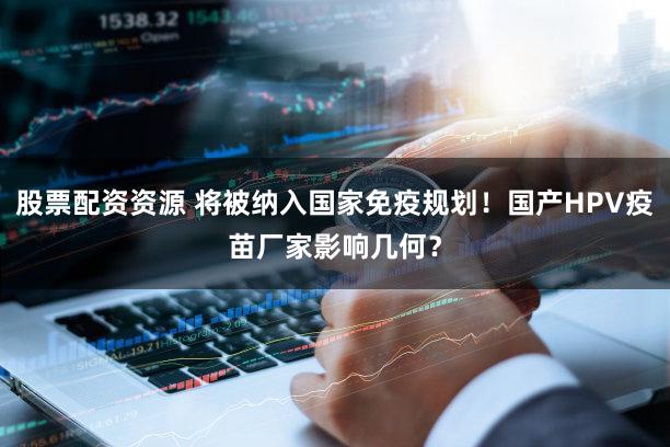 股票配资资源 将被纳入国家免疫规划！国产HPV疫苗厂家影响几何？