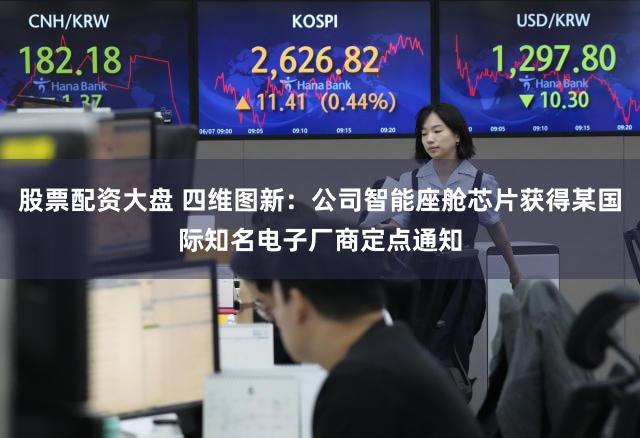 股票配资大盘 四维图新：公司智能座舱芯片获得某国际知名电子厂商定点通知