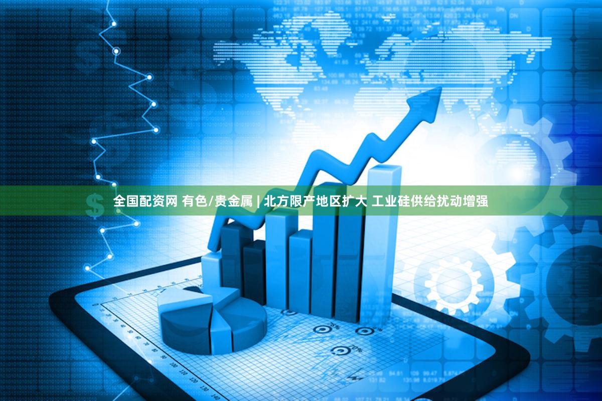 全国配资网 有色/贵金属 | 北方限产地区扩大 工业硅供给扰动增强