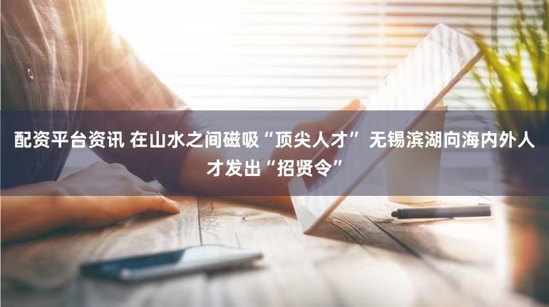 配资平台资讯 在山水之间磁吸“顶尖人才” 无锡滨湖向海内外人才发出“招贤令”