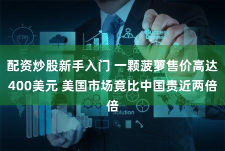 配资炒股新手入门 一颗菠萝售价高达400美元 美国市场竟比中国贵近两倍