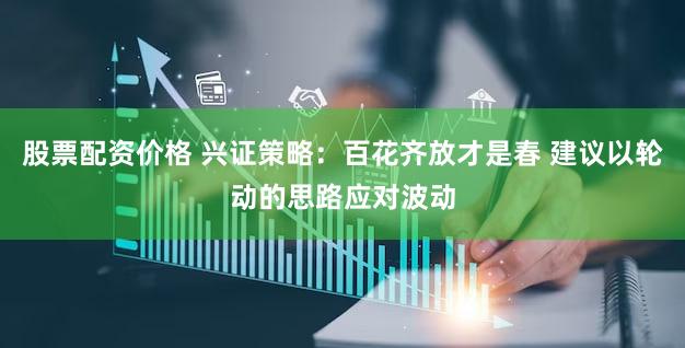 股票配资价格 兴证策略：百花齐放才是春 建议以轮动的思路应对波动