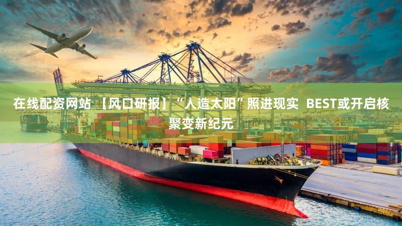 在线配资网站 【风口研报】“人造太阳”照进现实  BEST或开启核聚变新纪元