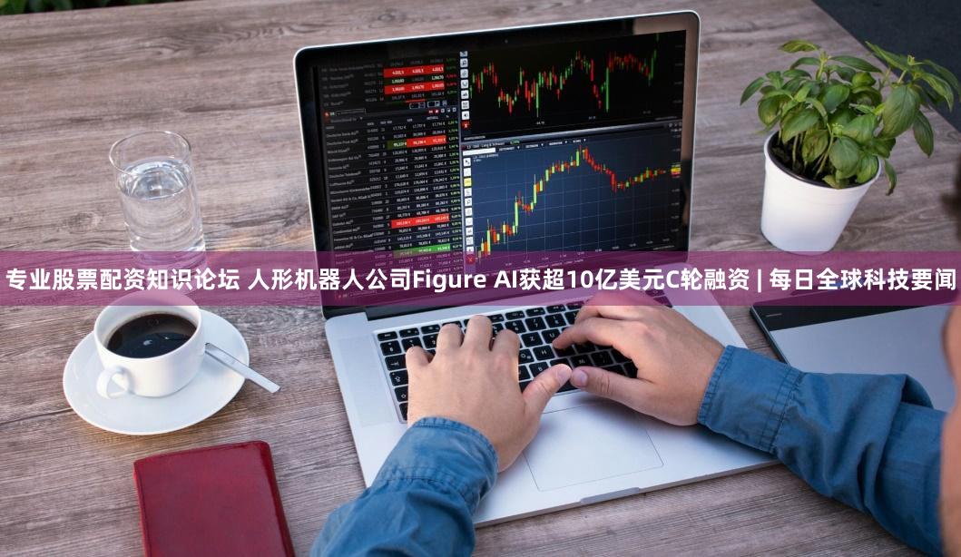 专业股票配资知识论坛 人形机器人公司Figure AI获超10亿美元C轮融资 | 每日全球科技要闻