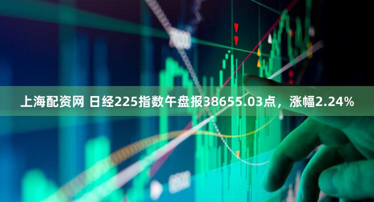 上海配资网 日经225指数午盘报38655.03点，涨幅2.24%