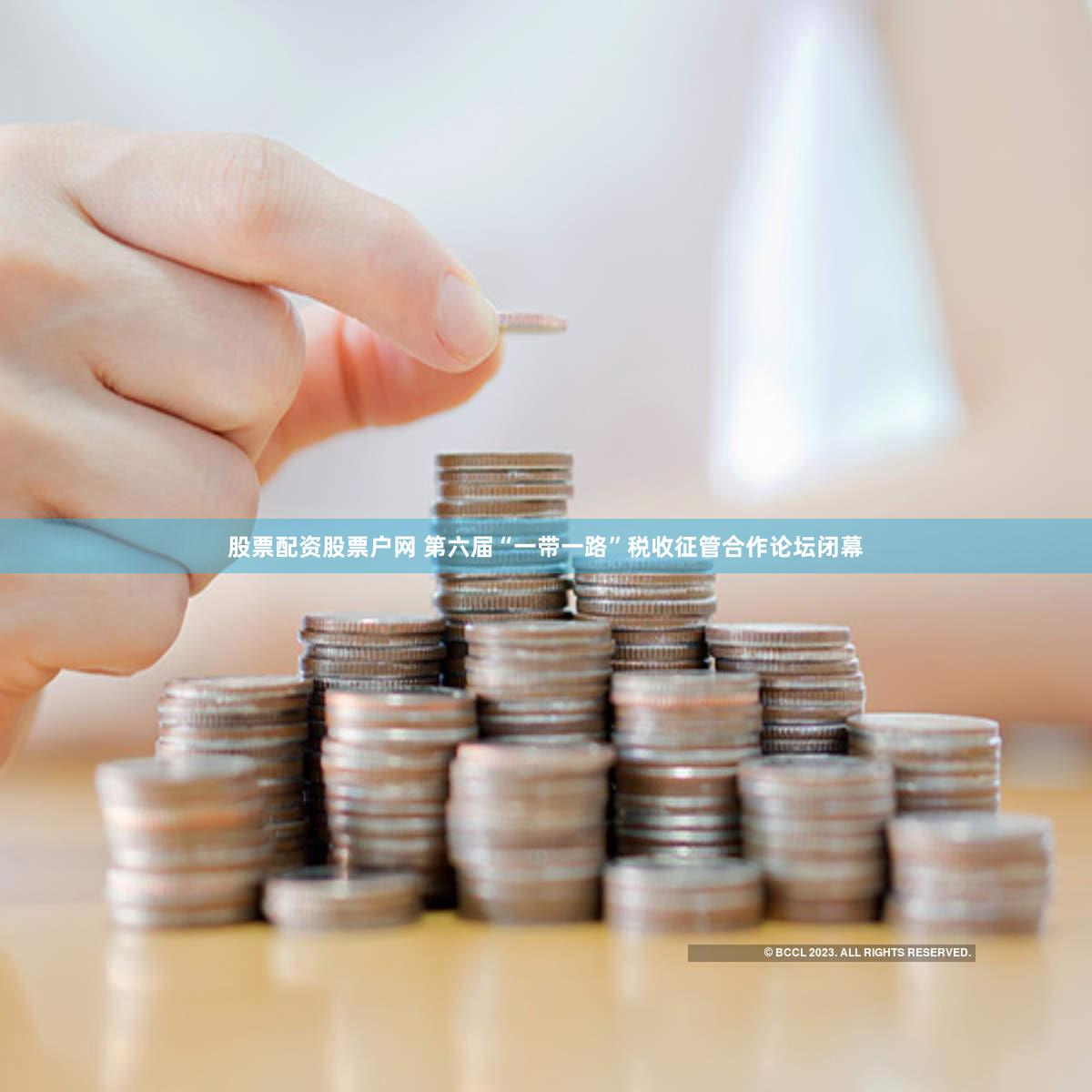 股票配资股票户网 第六届“一带一路”税收征管合作论坛闭幕