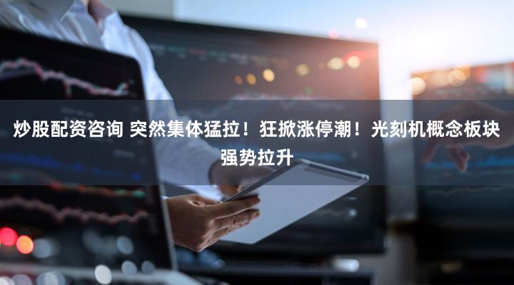 炒股配资咨询 突然集体猛拉!狂掀涨停潮!光刻机概念板块强势拉升