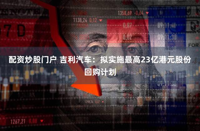 配资炒股门户 吉利汽车:拟实施最高23亿港元股份回购计划