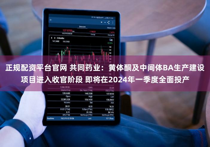 正规配资平台官网 共同药业：黄体酮及中间体BA生产建设项目进入收官阶段 即将在2024年一季度全面投产