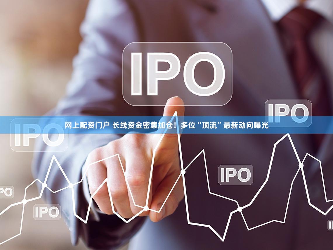 网上配资门户 长线资金密集加仓！多位“顶流”最新动向曝光
