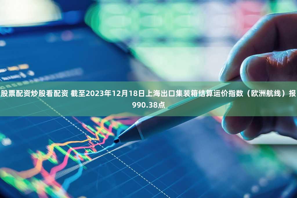 股票配资炒股看配资 截至2023年12月18日上海出口集装箱结算运价指数（欧洲航线）报990.38点