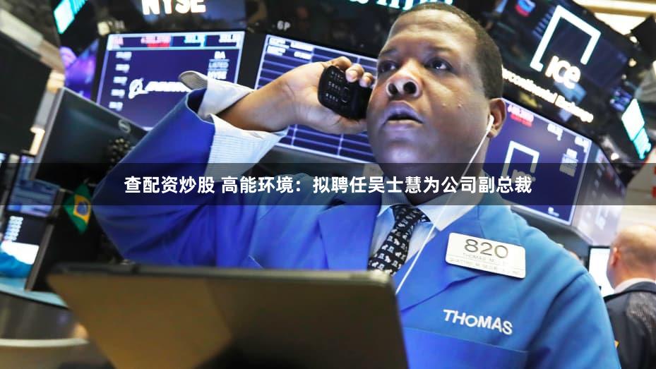 查配资炒股 高能环境:拟聘任吴士慧为公司副总裁