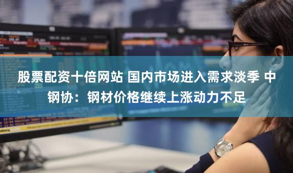 股票配资十倍网站 国内市场进入需求淡季 中钢协：钢材价格继续上涨动力不足