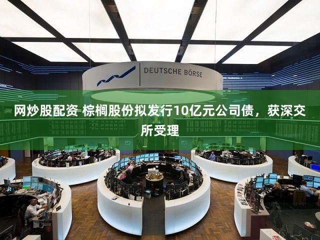 网炒股配资 棕榈股份拟发行10亿元公司债，获深交所受理