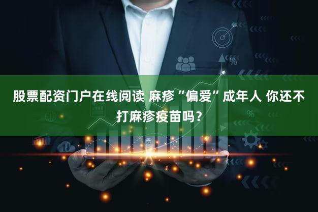 股票配资门户在线阅读 麻疹“偏爱”成年人 你还不打麻疹疫苗吗？