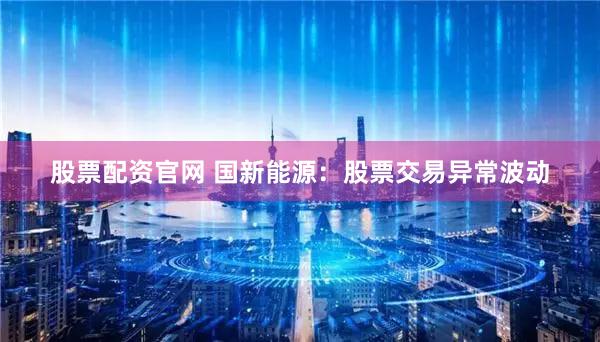 股票配资官网 国新能源：股票交易异常波动