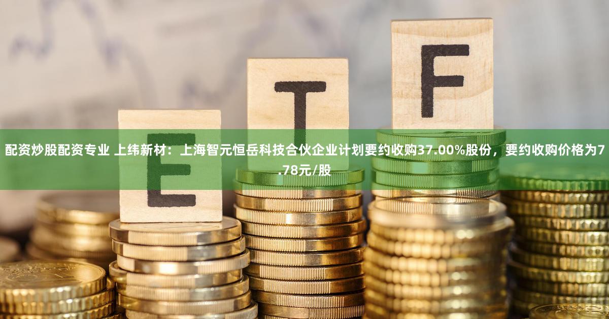 配资炒股配资专业 上纬新材：上海智元恒岳科技合伙企业计划要约收购37.00%股份，要约收购价格为7.78元/股