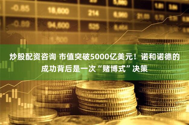炒股配资咨询 市值突破5000亿美元!诺和诺德的成功背后是一次“赌博式”决策