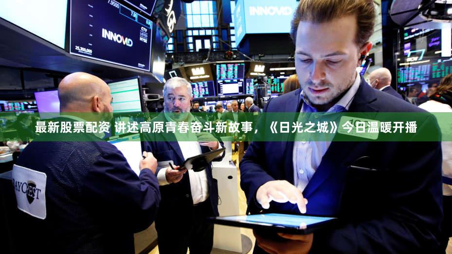 最新股票配资 讲述高原青春奋斗新故事，《日光之城》今日温暖开播