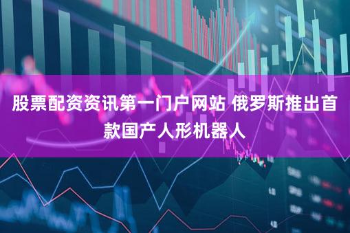 股票配资资讯第一门户网站 俄罗斯推出首款国产人形机器人