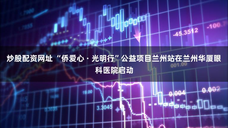 炒股配资网址 “侨爱心 · 光明行”公益项目兰州站在兰州华厦眼科医院启动